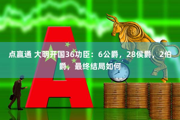 点赢通 大明开国36功臣：6公爵，28侯爵，2伯爵，最终结局如何