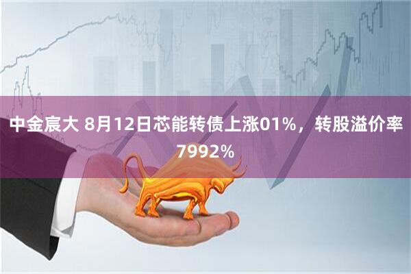 中金宸大 8月12日芯能转债上涨01%,转股溢价率7992%
