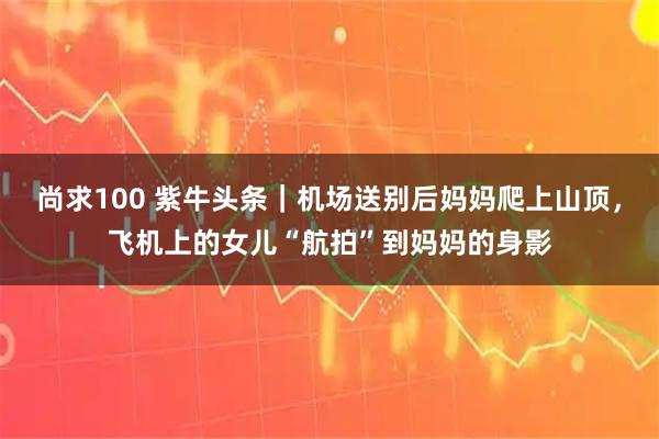 尚求100 紫牛头条｜机场送别后妈妈爬上山顶，飞机上的女儿“航拍”到妈妈的身影