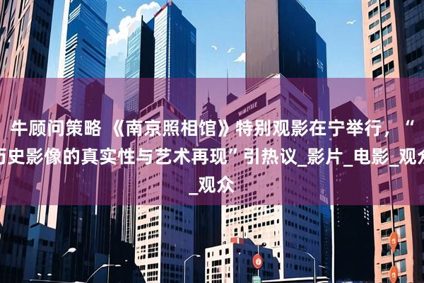 牛顾问策略 《南京照相馆》特别观影在宁举行,“历史影像的真实性与艺术再现”引热议_影片_电影_观众