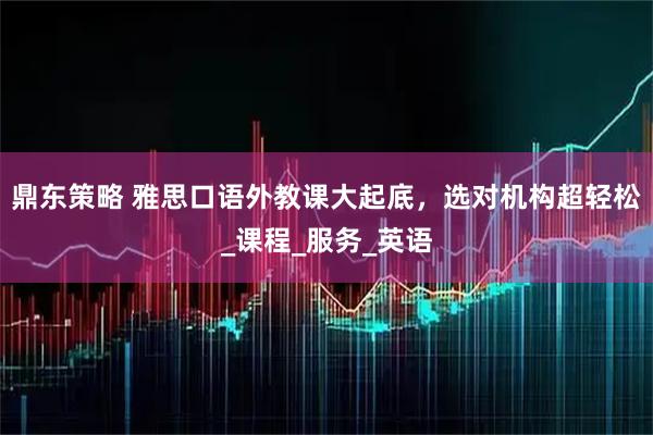 鼎东策略 雅思口语外教课大起底,选对机构超轻松_课程_服务_英语